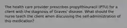 The health care provider prescribes propylthiouracil (PTU) for a client with the diagnosis of Graves' disease. What should the nurse teach the client when discussing the self-administration of this medication?