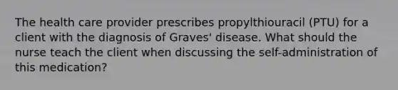 The health care provider prescribes propylthiouracil (PTU) for a client with the diagnosis of Graves' disease. What should the nurse teach the client when discussing the self-administration of this medication?