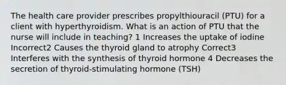 The health care provider prescribes propylthiouracil (PTU) for a client with hyperthyroidism. What is an action of PTU that the nurse will include in teaching? 1 Increases the uptake of iodine Incorrect2 Causes the thyroid gland to atrophy Correct3 Interferes with the synthesis of thyroid hormone 4 Decreases the secretion of thyroid-stimulating hormone (TSH)