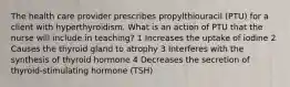 The health care provider prescribes propylthiouracil (PTU) for a client with hyperthyroidism. What is an action of PTU that the nurse will include in teaching? 1 Increases the uptake of iodine 2 Causes the thyroid gland to atrophy 3 Interferes with the synthesis of thyroid hormone 4 Decreases the secretion of thyroid-stimulating hormone (TSH)