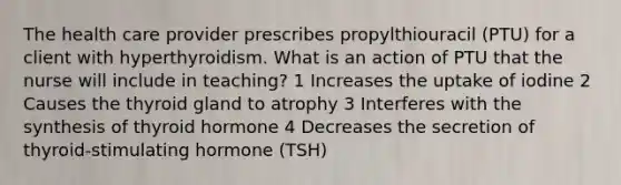 The health care provider prescribes propylthiouracil (PTU) for a client with hyperthyroidism. What is an action of PTU that the nurse will include in teaching? 1 Increases the uptake of iodine 2 Causes the thyroid gland to atrophy 3 Interferes with the synthesis of thyroid hormone 4 Decreases the secretion of thyroid-stimulating hormone (TSH)