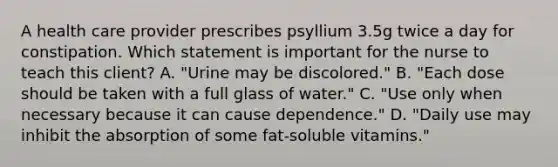 A health care provider prescribes psyllium 3.5g twice a day for constipation. Which statement is important for the nurse to teach this client? A. "Urine may be discolored." B. "Each dose should be taken with a full glass of water." C. "Use only when necessary because it can cause dependence." D. "Daily use may inhibit the absorption of some fat-soluble vitamins."