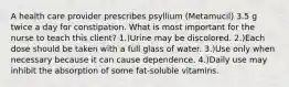 A health care provider prescribes psyllium (Metamucil) 3.5 g twice a day for constipation. What is most important for the nurse to teach this client? 1.)Urine may be discolored. 2.)Each dose should be taken with a full glass of water. 3.)Use only when necessary because it can cause dependence. 4.)Daily use may inhibit the absorption of some fat-soluble vitamins.