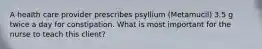 A health care provider prescribes psyllium (Metamucil) 3.5 g twice a day for constipation. What is most important for the nurse to teach this client?