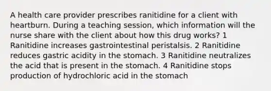 A health care provider prescribes ranitidine for a client with heartburn. During a teaching session, which information will the nurse share with the client about how this drug works? 1 Ranitidine increases gastrointestinal peristalsis. 2 Ranitidine reduces gastric acidity in the stomach. 3 Ranitidine neutralizes the acid that is present in the stomach. 4 Ranitidine stops production of hydrochloric acid in the stomach