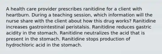 A health care provider prescribes ranitidine for a client with heartburn. During a teaching session, which information will the nurse share with the client about how this drug works? Ranitidine increases gastrointestinal peristalsis. Ranitidine reduces gastric acidity in the stomach. Ranitidine neutralizes the acid that is present in the stomach. Ranitidine stops production of hydrochloric acid in the stomach.