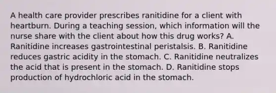 A health care provider prescribes ranitidine for a client with heartburn. During a teaching session, which information will the nurse share with the client about how this drug works? A. Ranitidine increases gastrointestinal peristalsis. B. Ranitidine reduces gastric acidity in the stomach. C. Ranitidine neutralizes the acid that is present in the stomach. D. Ranitidine stops production of hydrochloric acid in the stomach.