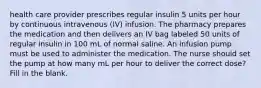 health care provider prescribes regular insulin 5 units per hour by continuous intravenous (IV) infusion. The pharmacy prepares the medication and then delivers an IV bag labeled 50 units of regular insulin in 100 mL of normal saline. An infusion pump must be used to administer the medication. The nurse should set the pump at how many mL per hour to deliver the correct dose? Fill in the blank.