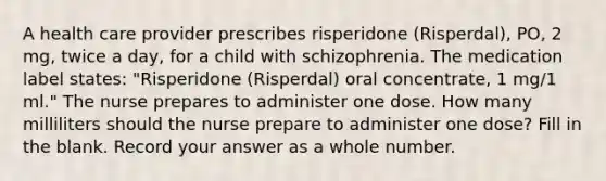 A health care provider prescribes risperidone (Risperdal), PO, 2 mg, twice a day, for a child with schizophrenia. The medication label states: "Risperidone (Risperdal) oral concentrate, 1 mg/1 ml." The nurse prepares to administer one dose. How many milliliters should the nurse prepare to administer one dose? Fill in the blank. Record your answer as a whole number.