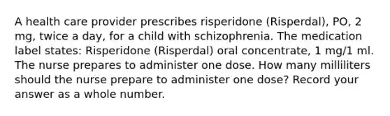 A health care provider prescribes risperidone (Risperdal), PO, 2 mg, twice a day, for a child with schizophrenia. The medication label states: Risperidone (Risperdal) oral concentrate, 1 mg/1 ml. The nurse prepares to administer one dose. How many milliliters should the nurse prepare to administer one dose? Record your answer as a whole number.