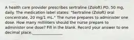 A health care provider prescribes sertraline (Zoloft) PO, 50 mg, daily. The medication label states: "Sertraline (Zoloft) oral concentrate, 20 mg/1 mL." The nurse prepares to administer one dose. How many milliliters should the nurse prepare to administer one dose? Fill in the blank. Record your answer to one decimal place.________________