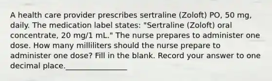 A health care provider prescribes sertraline (Zoloft) PO, 50 mg, daily. The medication label states: "Sertraline (Zoloft) oral concentrate, 20 mg/1 mL." The nurse prepares to administer one dose. How many milliliters should the nurse prepare to administer one dose? Fill in the blank. Record your answer to one decimal place.________________