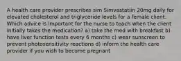 A health care provider prescribes sim Simvastatiin 20mg daily for elevated cholesterol and triglyceride levels for a female client. Which advice is important for the nurse to teach when the client initially takes the medication? a) take the med with breakfast b) have liver function tests every 6 months c) wear sunscreen to prevent photosensitivity reactions d) inform the health care provider if you wish to become pregnant