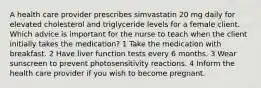 A health care provider prescribes simvastatin 20 mg daily for elevated cholesterol and triglyceride levels for a female client. Which advice is important for the nurse to teach when the client initially takes the medication? 1 Take the medication with breakfast. 2 Have liver function tests every 6 months. 3 Wear sunscreen to prevent photosensitivity reactions. 4 Inform the health care provider if you wish to become pregnant.