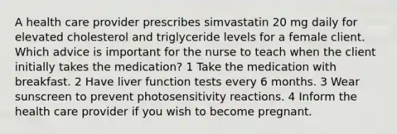 A health care provider prescribes simvastatin 20 mg daily for elevated cholesterol and triglyceride levels for a female client. Which advice is important for the nurse to teach when the client initially takes the medication? 1 Take the medication with breakfast. 2 Have liver function tests every 6 months. 3 Wear sunscreen to prevent photosensitivity reactions. 4 Inform the health care provider if you wish to become pregnant.