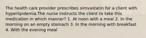 The health care provider prescribes simvastatin for a client with hyperlipidemia.The nurse instructs the client to take this medication in which manner? 1. At noon with a meal 2. In the morning on an empty stomach 3. In the morning with breakfast 4. With the evening meal