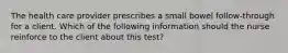 The health care provider prescribes a small bowel follow-through for a client. Which of the following information should the nurse reinforce to the client about this test?