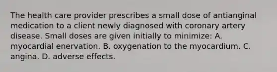 The health care provider prescribes a small dose of antianginal medication to a client newly diagnosed with coronary artery disease. Small doses are given initially to minimize: A. myocardial enervation. B. oxygenation to the myocardium. C. angina. D. adverse effects.