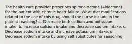 The health care provider prescribes spironolactone (Aldactone) for the patient with chronic heart failure. What diet modifications related to the use of this drug should the nurse include in the patient teaching? a. Decrease both sodium and potassium intake. b. Increase calcium intake and decrease sodium intake. c. Decrease sodium intake and increase potassium intake. d. Decrease sodium intake by using salt substitutes for seasoning.