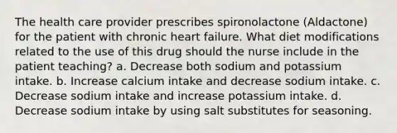 The health care provider prescribes spironolactone (Aldactone) for the patient with chronic heart failure. What diet modifications related to the use of this drug should the nurse include in the patient teaching? a. Decrease both sodium and potassium intake. b. Increase calcium intake and decrease sodium intake. c. Decrease sodium intake and increase potassium intake. d. Decrease sodium intake by using salt substitutes for seasoning.