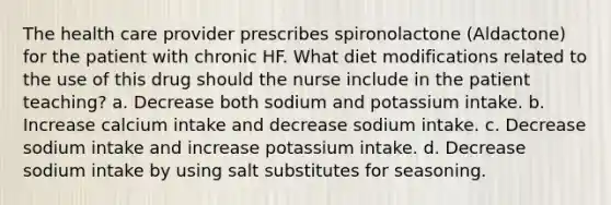 The health care provider prescribes spironolactone (Aldactone) for the patient with chronic HF. What diet modifications related to the use of this drug should the nurse include in the patient teaching? a. Decrease both sodium and potassium intake. b. Increase calcium intake and decrease sodium intake. c. Decrease sodium intake and increase potassium intake. d. Decrease sodium intake by using salt substitutes for seasoning.