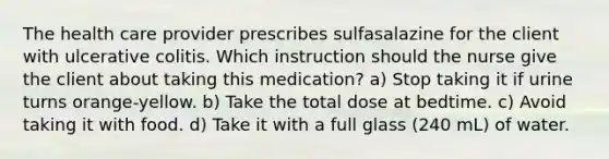 The health care provider prescribes sulfasalazine for the client with ulcerative colitis. Which instruction should the nurse give the client about taking this medication? a) Stop taking it if urine turns orange-yellow. b) Take the total dose at bedtime. c) Avoid taking it with food. d) Take it with a full glass (240 mL) of water.