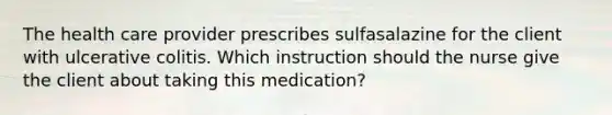 The health care provider prescribes sulfasalazine for the client with ulcerative colitis. Which instruction should the nurse give the client about taking this medication?