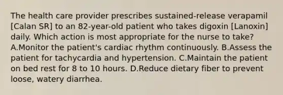 The health care provider prescribes sustained-release verapamil [Calan SR] to an 82-year-old patient who takes digoxin [Lanoxin] daily. Which action is most appropriate for the nurse to take? A.Monitor the patient's cardiac rhythm continuously. B.Assess the patient for tachycardia and hypertension. C.Maintain the patient on bed rest for 8 to 10 hours. D.Reduce dietary fiber to prevent loose, watery diarrhea.