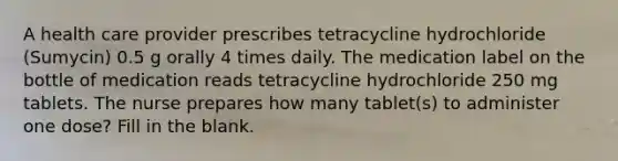 A health care provider prescribes tetracycline hydrochloride (Sumycin) 0.5 g orally 4 times daily. The medication label on the bottle of medication reads tetracycline hydrochloride 250 mg tablets. The nurse prepares how many tablet(s) to administer one dose? Fill in the blank.