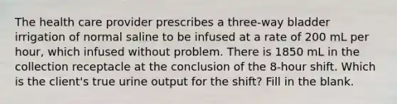 The health care provider prescribes a three-way bladder irrigation of normal saline to be infused at a rate of 200 mL per hour, which infused without problem. There is 1850 mL in the collection receptacle at the conclusion of the 8-hour shift. Which is the client's true urine output for the shift? Fill in the blank.