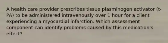 A health care provider prescribes tissue plasminogen activator (t-PA) to be administered intravenously over 1 hour for a client experiencing a myocardial infarction. Which assessment component can identify problems caused by this medication's effect?