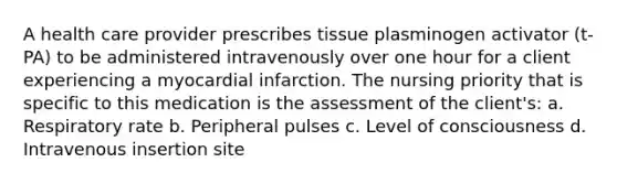 A health care provider prescribes tissue plasminogen activator (t-PA) to be administered intravenously over one hour for a client experiencing a myocardial infarction. The nursing priority that is specific to this medication is the assessment of the client's: a. Respiratory rate b. Peripheral pulses c. Level of consciousness d. Intravenous insertion site