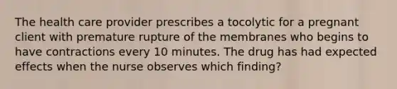 The health care provider prescribes a tocolytic for a pregnant client with premature rupture of the membranes who begins to have contractions every 10 minutes. The drug has had expected effects when the nurse observes which finding?