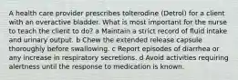 A health care provider prescribes tolterodine (Detrol) for a client with an overactive bladder. What is most important for the nurse to teach the client to do? a Maintain a strict record of fluid intake and urinary output. b Chew the extended release capsule thoroughly before swallowing. c Report episodes of diarrhea or any increase in respiratory secretions. d Avoid activities requiring alertness until the response to medication is known.