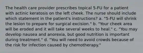 The health care provider prescribes topical 5-FU for a patient with actinic keratosis on the left cheek. The nurse should include which statement in the patient's instructions? a. "5-FU will shrink the lesion to prepare for surgical excision." b. "Your cheek area will be eroded and it will take several weeks to heal." c. "You may develop nausea and anorexia, but good nutrition is important during treatment." d. "You will need to avoid crowds because of the risk for infection caused by chemotherapy."