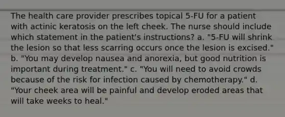 The health care provider prescribes topical 5-FU for a patient with actinic keratosis on the left cheek. The nurse should include which statement in the patient's instructions? a. "5-FU will shrink the lesion so that less scarring occurs once the lesion is excised." b. "You may develop nausea and anorexia, but good nutrition is important during treatment." c. "You will need to avoid crowds because of the risk for infection caused by chemotherapy." d. "Your cheek area will be painful and develop eroded areas that will take weeks to heal."