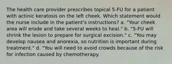 The health care provider prescribes topical 5-FU for a patient with actinic keratosis on the left cheek. Which statement would the nurse include in the patient's instructions? a. "Your cheek area will erode and take several weeks to heal." b. "5-FU will shrink the lesion to prepare for surgical excision." c. "You may develop nausea and anorexia, so nutrition is important during treatment." d. "You will need to avoid crowds because of the risk for infection caused by chemotherapy.