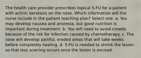 The health care provider prescribes topical 5-FU for a patient with actinic keratosis on the nose. Which information will the nurse include in the patient teaching plan? Select one: a. You may develop nausea and anorexia, but good nutrition is important during treatment. b. You will need to avoid crowds because of the risk for infection caused by chemotherapy. c. The nose will develop painful, eroded areas that will take weeks before completely healing. d. 5-FU is needed to shrink the lesion so that less scarring occurs once the lesion is excised.