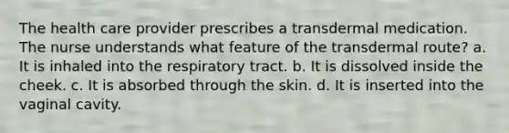 The health care provider prescribes a transdermal medication. The nurse understands what feature of the transdermal route? a. It is inhaled into the respiratory tract. b. It is dissolved inside the cheek. c. It is absorbed through the skin. d. It is inserted into the vaginal cavity.