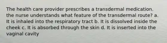 The health care provider prescribes a transdermal medication. the nurse understands what feature of the transdermal route? a. It is inhaled into the respiratory tract b. It is dissolved inside the cheek c. It is absorbed through the skin d. It is inserted into the vaginal cavity