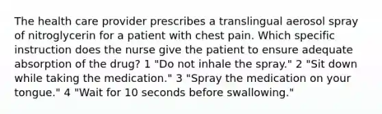 The health care provider prescribes a translingual aerosol spray of nitroglycerin for a patient with chest pain. Which specific instruction does the nurse give the patient to ensure adequate absorption of the drug? 1 "Do not inhale the spray." 2 "Sit down while taking the medication." 3 "Spray the medication on your tongue." 4 "Wait for 10 seconds before swallowing."