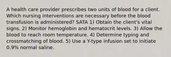 A health care provider prescribes two units of blood for a client. Which nursing interventions are necessary before the blood transfusion is administered? SATA 1) Obtain the client's vital signs. 2) Monitor hemoglobin and hematocrit levels. 3) Allow the blood to reach room temperature. 4) Determine typing and crossmatching of blood. 5) Use a Y-type infusion set to initiate 0.9% normal saline.