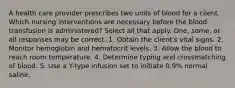 A health care provider prescribes two units of blood for a client. Which nursing interventions are necessary before the blood transfusion is administered? Select all that apply. One, some, or all responses may be correct. 1. Obtain the client's vital signs. 2. Monitor hemoglobin and hematocrit levels. 3. Allow the blood to reach room temperature. 4. Determine typing and crossmatching of blood. 5. Use a Y-type infusion set to initiate 0.9% normal saline.