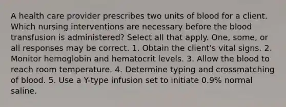 A health care provider prescribes two units of blood for a client. Which nursing interventions are necessary before the blood transfusion is administered? Select all that apply. One, some, or all responses may be correct. 1. Obtain the client's vital signs. 2. Monitor hemoglobin and hematocrit levels. 3. Allow the blood to reach room temperature. 4. Determine typing and crossmatching of blood. 5. Use a Y-type infusion set to initiate 0.9% normal saline.