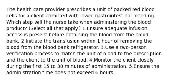 The health care provider prescribes a unit of packed red blood cells for a client admitted with lower gastrointestinal bleeding. Which step will the nurse take when administering the blood product? (Select all that apply.) 1.Ensure adequate infusion access is present before obtaining the blood from the blood bank. 2.Initiate the transfusion within 1 hour of removing the blood from the blood bank refrigerator. 3.Use a two-person verification process to match the unit of blood to the prescription and the client to the unit of blood. 4.Monitor the client closely during the first 15 to 30 minutes of administration. 5.Ensure the administration time does not exceed 6 hours.