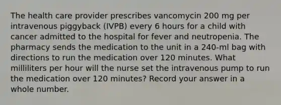 The health care provider prescribes vancomycin 200 mg per intravenous piggyback (IVPB) every 6 hours for a child with cancer admitted to the hospital for fever and neutropenia. The pharmacy sends the medication to the unit in a 240-ml bag with directions to run the medication over 120 minutes. What milliliters per hour will the nurse set the intravenous pump to run the medication over 120 minutes? Record your answer in a whole number.