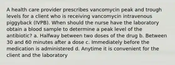 A health care provider prescribes vancomycin peak and trough levels for a client who is receiving vancomycin intravenous piggyback (IVPB). When should the nurse have the laboratory obtain a blood sample to determine a peak level of the antibiotic? a. Halfway between two doses of the drug b. Between 30 and 60 minutes after a dose c. Immediately before the medication is administered d. Anytime it is convenient for the client and the laboratory