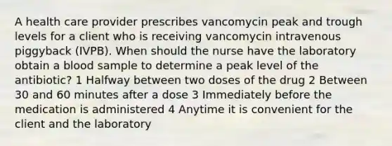 A health care provider prescribes vancomycin peak and trough levels for a client who is receiving vancomycin intravenous piggyback (IVPB). When should the nurse have the laboratory obtain a blood sample to determine a peak level of the antibiotic? 1 Halfway between two doses of the drug 2 Between 30 and 60 minutes after a dose 3 Immediately before the medication is administered 4 Anytime it is convenient for the client and the laboratory