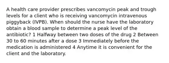 A health care provider prescribes vancomycin peak and trough levels for a client who is receiving vancomycin intravenous piggyback (IVPB). When should the nurse have the laboratory obtain a blood sample to determine a peak level of the antibiotic? 1 Halfway between two doses of the drug 2 Between 30 to 60 minutes after a dose 3 Immediately before the medication is administered 4 Anytime it is convenient for the client and the laboratory.