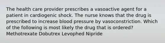 The health care provider prescribes a vasoactive agent for a patient in cardiogenic shock. The nurse knows that the drug is prescribed to increase blood pressure by vasoconstriction. Which of the following is most likely the drug that is ordered? Methotrexate Dobutrex Levophed Nipride